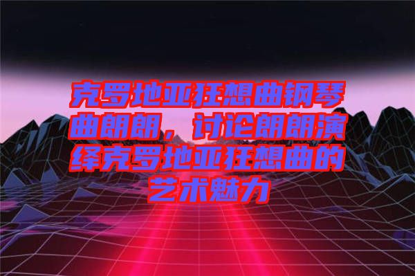 克羅地亞狂想曲鋼琴曲朗朗，討論朗朗演繹克羅地亞狂想曲的藝術(shù)魅力