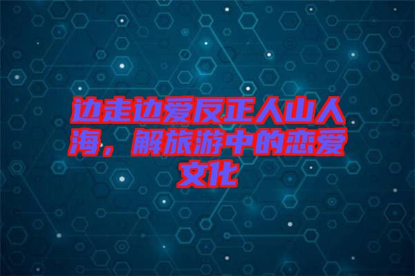 邊走邊愛反正人山人海，解旅游中的戀愛文化