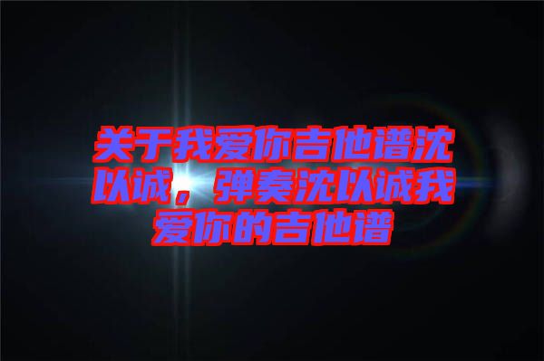 關(guān)于我愛(ài)你吉他譜沈以誠(chéng)，彈奏沈以誠(chéng)我愛(ài)你的吉他譜
