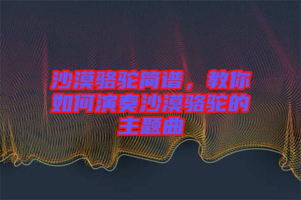 沙漠駱駝簡譜，教你如何演奏沙漠駱駝的主題曲