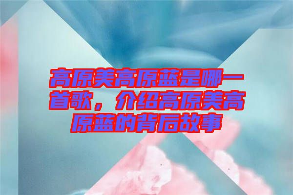 高原美高原藍(lán)是哪一首歌，介紹高原美高原藍(lán)的背后故事