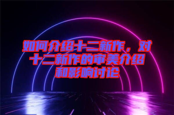 如何介紹十二新作，對(duì)十二新作的審美介紹和影響討論