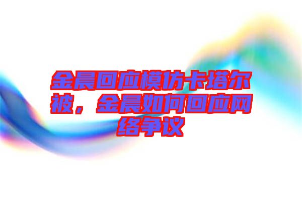 金晨回應模仿卡塔爾被，金晨如何回應網絡爭議