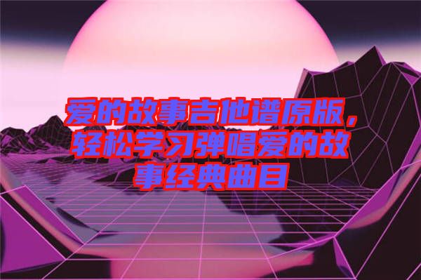 愛(ài)的故事吉他譜原版，輕松學(xué)習(xí)彈唱愛(ài)的故事經(jīng)典曲目