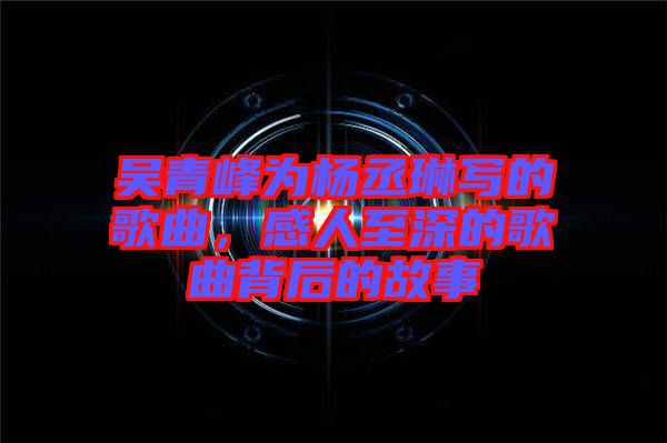 吳青峰為楊丞琳寫的歌曲，感人至深的歌曲背后的故事