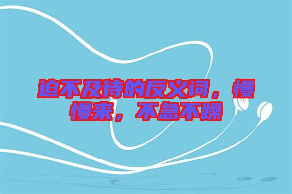 迫不及待的反義詞，慢慢來，不急不躁