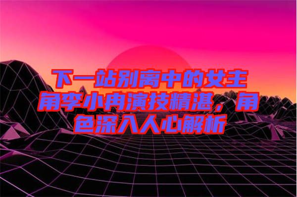 下一站別離中的女主角李小冉演技精湛，角色深入人心解析