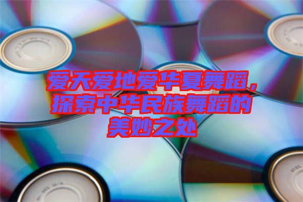 愛(ài)天愛(ài)地愛(ài)華夏舞蹈，探索中華民族舞蹈的美妙之處