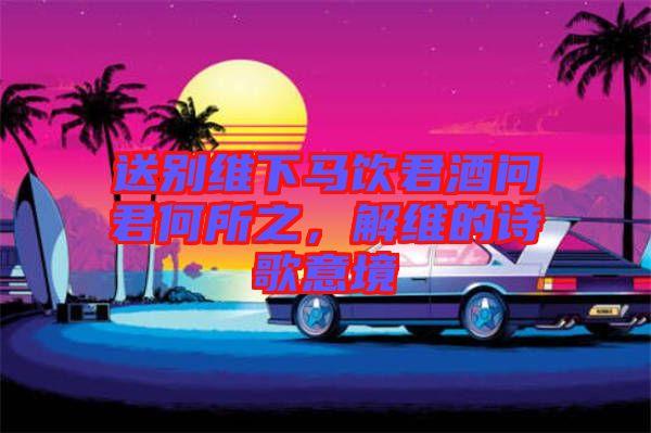 送別維下馬飲君酒問君何所之，解維的詩歌意境