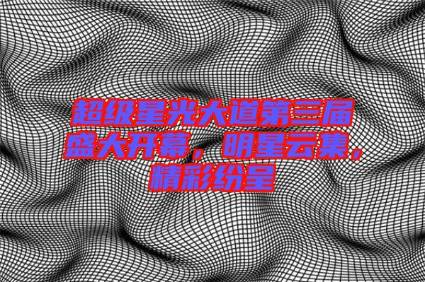超級(jí)星光大道第三屆盛大開幕，明星云集，精彩紛呈