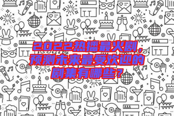 2022熱播最火劇，預(yù)測未來最受歡迎的劇集有哪些？