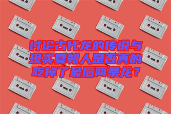 討論古代龍的傳說與現(xiàn)實(shí)夏朝人是否真的吃掉了最后兩條龍？