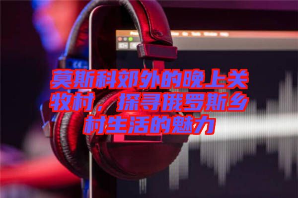 莫斯科郊外的晚上關(guān)牧村，探尋俄羅斯鄉(xiāng)村生活的魅力