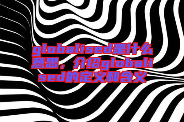 globalised是什么意思，介紹globalised的定義和含義