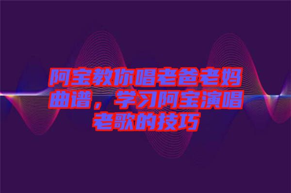 阿寶教你唱老爸老媽曲譜，學(xué)習(xí)阿寶演唱老歌的技巧