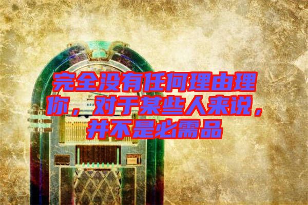 完全沒(méi)有任何理由理你，對(duì)于某些人來(lái)說(shuō)，并不是必需品
