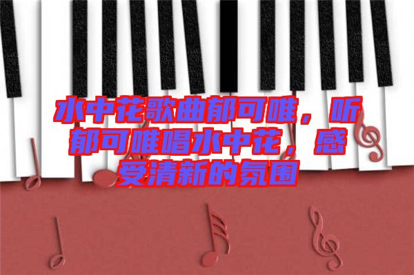 水中花歌曲郁可唯，聽郁可唯唱水中花，感受清新的氛圍