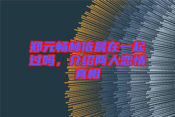 鄭元暢林依晨在一起過嗎，介紹兩人戀情真相