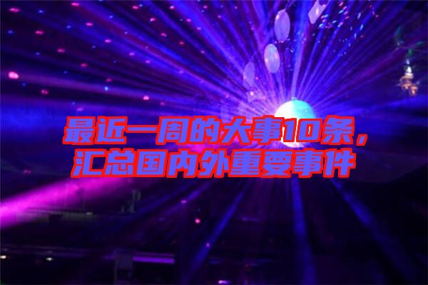 最近一周的大事10條，匯總國內(nèi)外重要事件