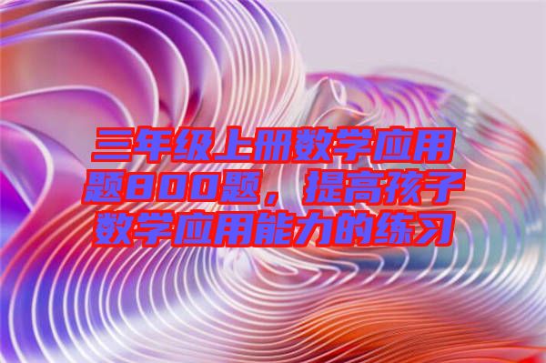 三年級(jí)上冊(cè)數(shù)學(xué)應(yīng)用題800題，提高孩子數(shù)學(xué)應(yīng)用能力的練習(xí)
