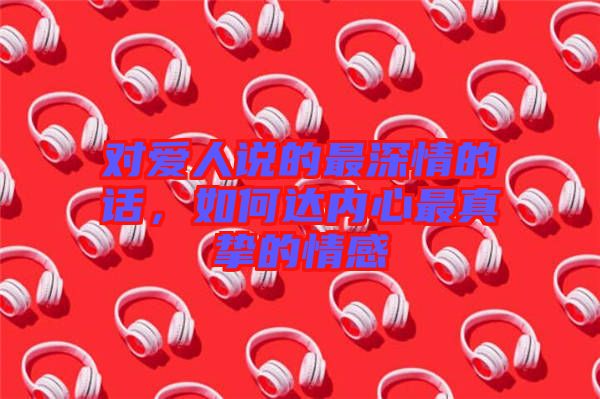 對愛人說的最深情的話，如何達內(nèi)心最真摯的情感