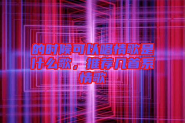 的時(shí)候可以唱情歌是什么歌，推薦幾首系情歌