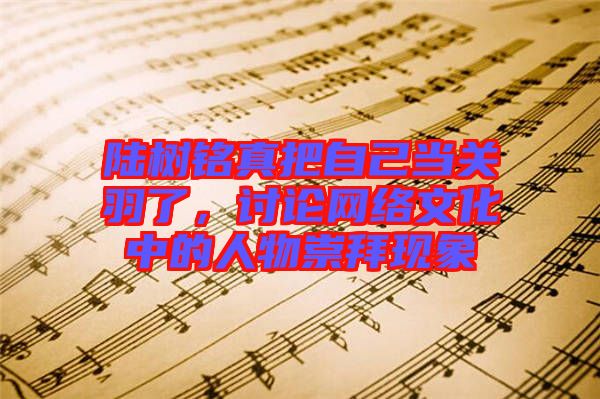 陸樹銘真把自己當關(guān)羽了，討論網(wǎng)絡(luò)文化中的人物崇拜現(xiàn)象