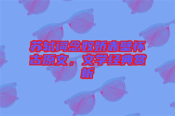 蘇軾詞念奴嬌赤壁懷古原文，文學(xué)經(jīng)典賞析