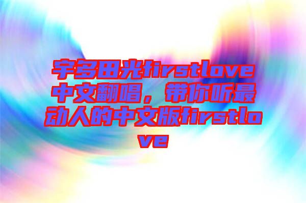 宇多田光firstlove中文翻唱，帶你聽(tīng)最動(dòng)人的中文版firstlove