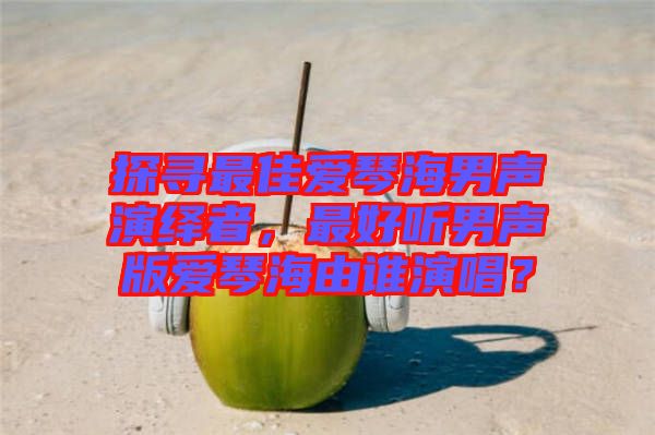 探尋最佳愛琴海男聲演繹者，最好聽男聲版愛琴海由誰演唱？