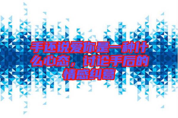 手還說愛你是一種什么心態(tài)，討論手后的情感糾葛