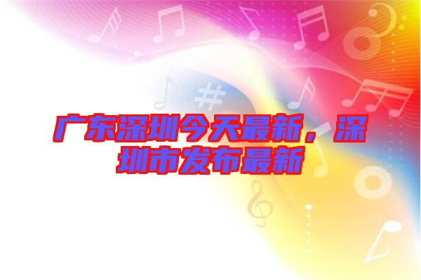 廣東深圳今天最新，深圳市發(fā)布最新