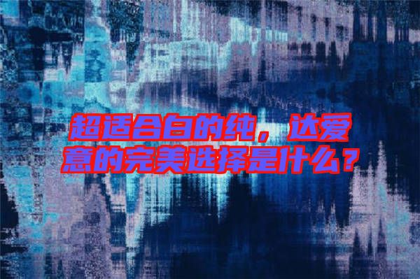 超適合白的純，達(dá)愛意的完美選擇是什么？