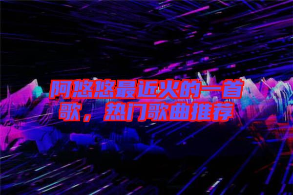 阿悠悠最近火的一首歌，熱門歌曲推薦