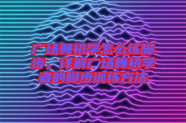 廣場舞初學怎么練腳步，詳解廣場舞初學者的腳步訓(xùn)練方法
