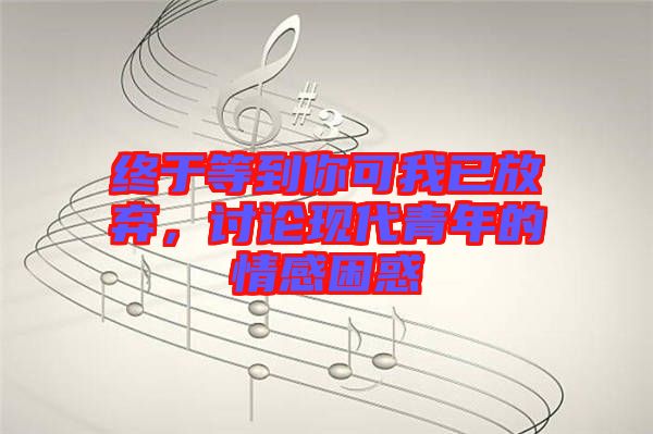 終于等到你可我已放棄，討論現(xiàn)代青年的情感困惑