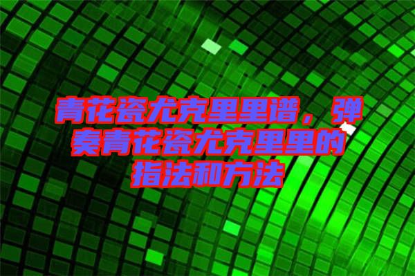 青花瓷尤克里里譜，彈奏青花瓷尤克里里的指法和方法