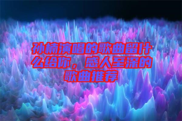 孫楠演唱的歌曲留什么給你，感人至深的歌曲推薦