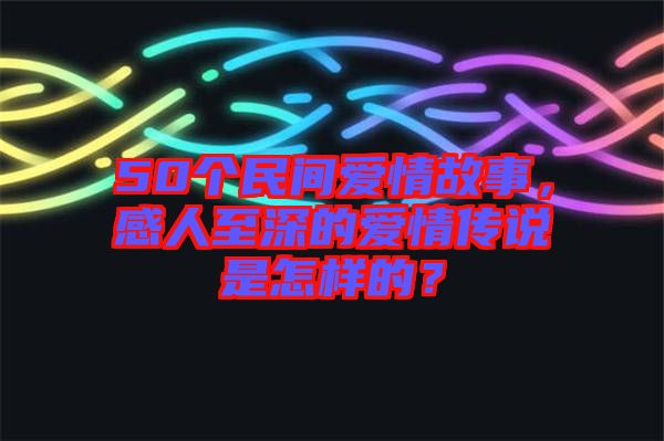 50個(gè)民間愛情故事，感人至深的愛情傳說是怎樣的？