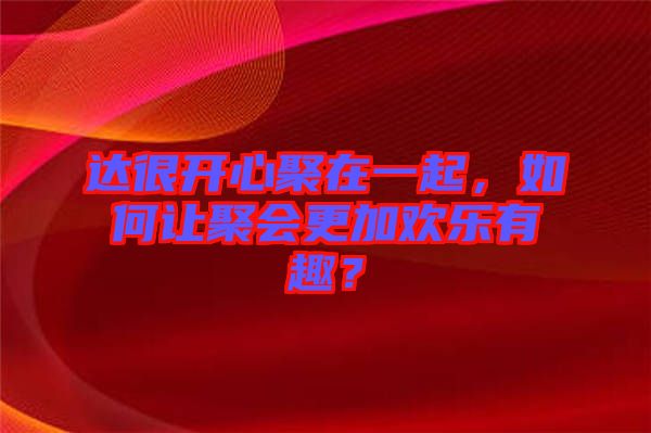 達(dá)很開心聚在一起，如何讓聚會(huì)更加歡樂有趣？