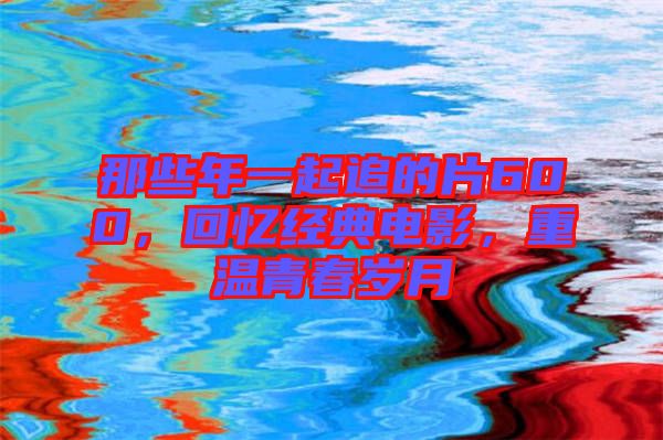 那些年一起追的片600，回憶經(jīng)典電影，重溫青春歲月