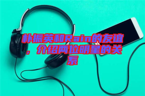 樸振英和Rain的友誼，介紹兩位明星的關(guān)系