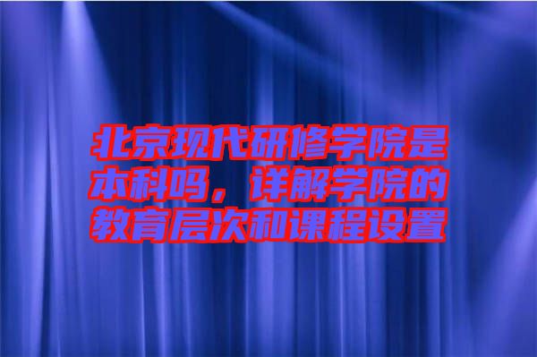 北京現(xiàn)代研修學(xué)院是本科嗎，詳解學(xué)院的教育層次和課程設(shè)置