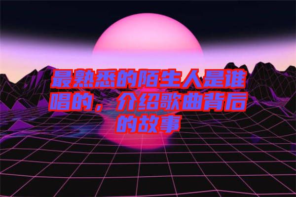 最熟悉的陌生人是誰(shuí)唱的，介紹歌曲背后的故事