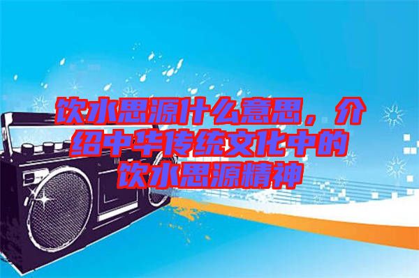 飲水思源什么意思，介紹中華傳統(tǒng)文化中的飲水思源精神