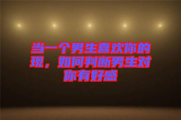 當(dāng)一個男生喜歡你的現(xiàn)，如何判斷男生對你有好感