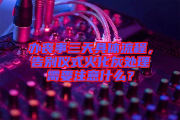 辦喪事三天具體流程，告別儀式火化灰處理需要注意什么？
