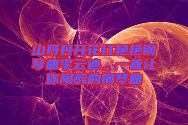 山丹丹開花紅艷艷鋼琴曲李云迪，一首讓你陶醉的鋼琴曲