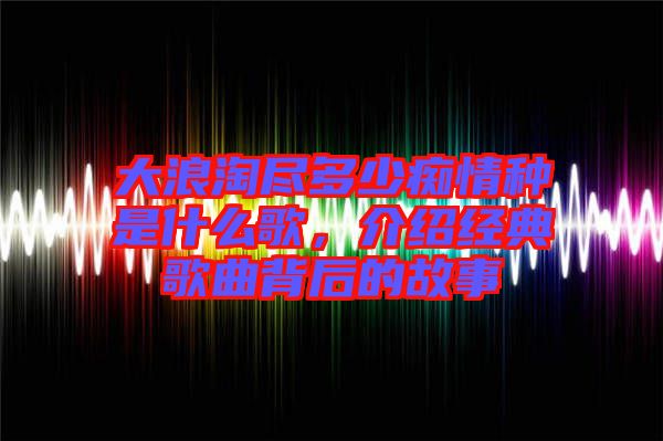 大浪淘盡多少癡情種是什么歌，介紹經(jīng)典歌曲背后的故事