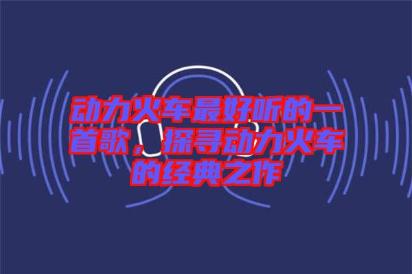 動(dòng)力火車最好聽的一首歌，探尋動(dòng)力火車的經(jīng)典之作